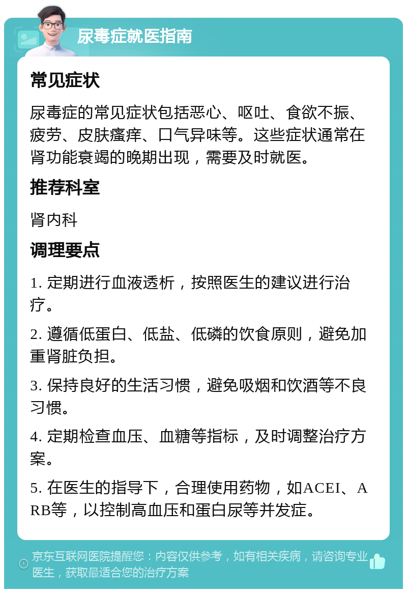 尿毒症就医指南 常见症状 尿毒症的常见症状包括恶心、呕吐、食欲不振、疲劳、皮肤瘙痒、口气异味等。这些症状通常在肾功能衰竭的晚期出现，需要及时就医。 推荐科室 肾内科 调理要点 1. 定期进行血液透析，按照医生的建议进行治疗。 2. 遵循低蛋白、低盐、低磷的饮食原则，避免加重肾脏负担。 3. 保持良好的生活习惯，避免吸烟和饮酒等不良习惯。 4. 定期检查血压、血糖等指标，及时调整治疗方案。 5. 在医生的指导下，合理使用药物，如ACEI、ARB等，以控制高血压和蛋白尿等并发症。