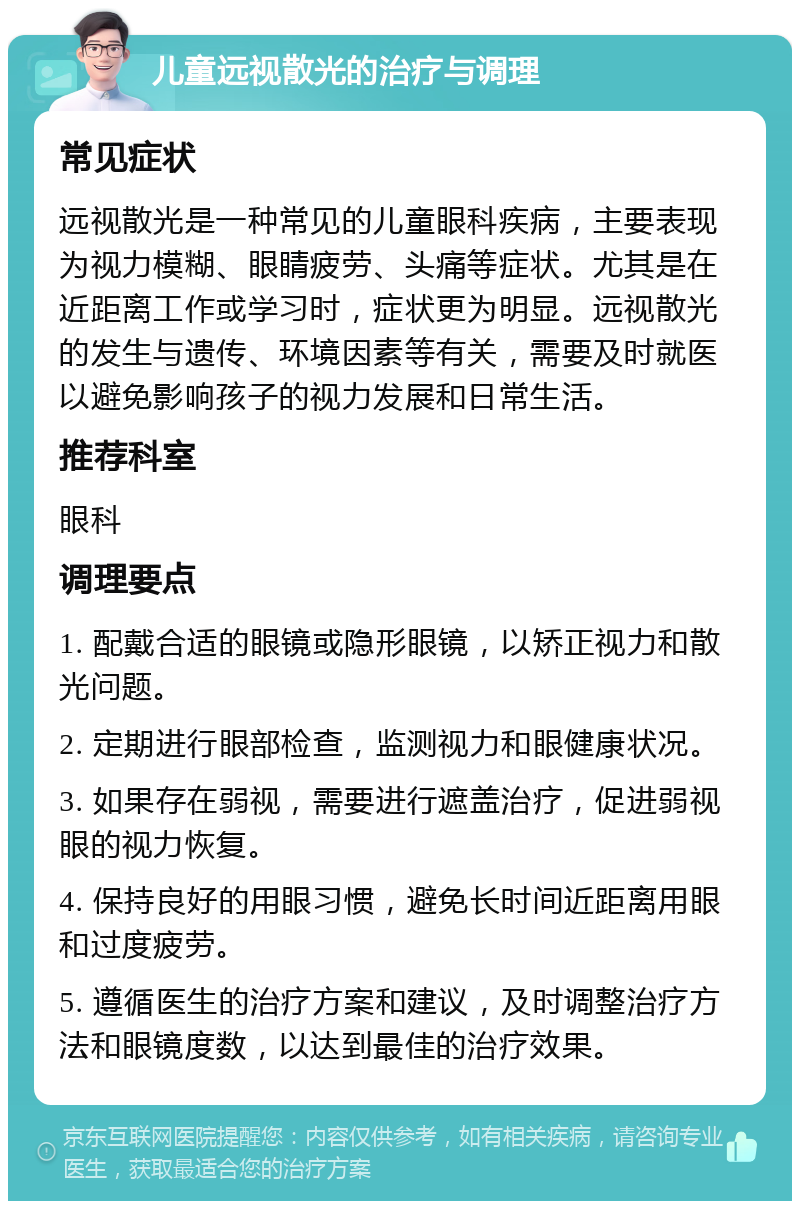 儿童远视散光的治疗与调理 常见症状 远视散光是一种常见的儿童眼科疾病，主要表现为视力模糊、眼睛疲劳、头痛等症状。尤其是在近距离工作或学习时，症状更为明显。远视散光的发生与遗传、环境因素等有关，需要及时就医以避免影响孩子的视力发展和日常生活。 推荐科室 眼科 调理要点 1. 配戴合适的眼镜或隐形眼镜，以矫正视力和散光问题。 2. 定期进行眼部检查，监测视力和眼健康状况。 3. 如果存在弱视，需要进行遮盖治疗，促进弱视眼的视力恢复。 4. 保持良好的用眼习惯，避免长时间近距离用眼和过度疲劳。 5. 遵循医生的治疗方案和建议，及时调整治疗方法和眼镜度数，以达到最佳的治疗效果。