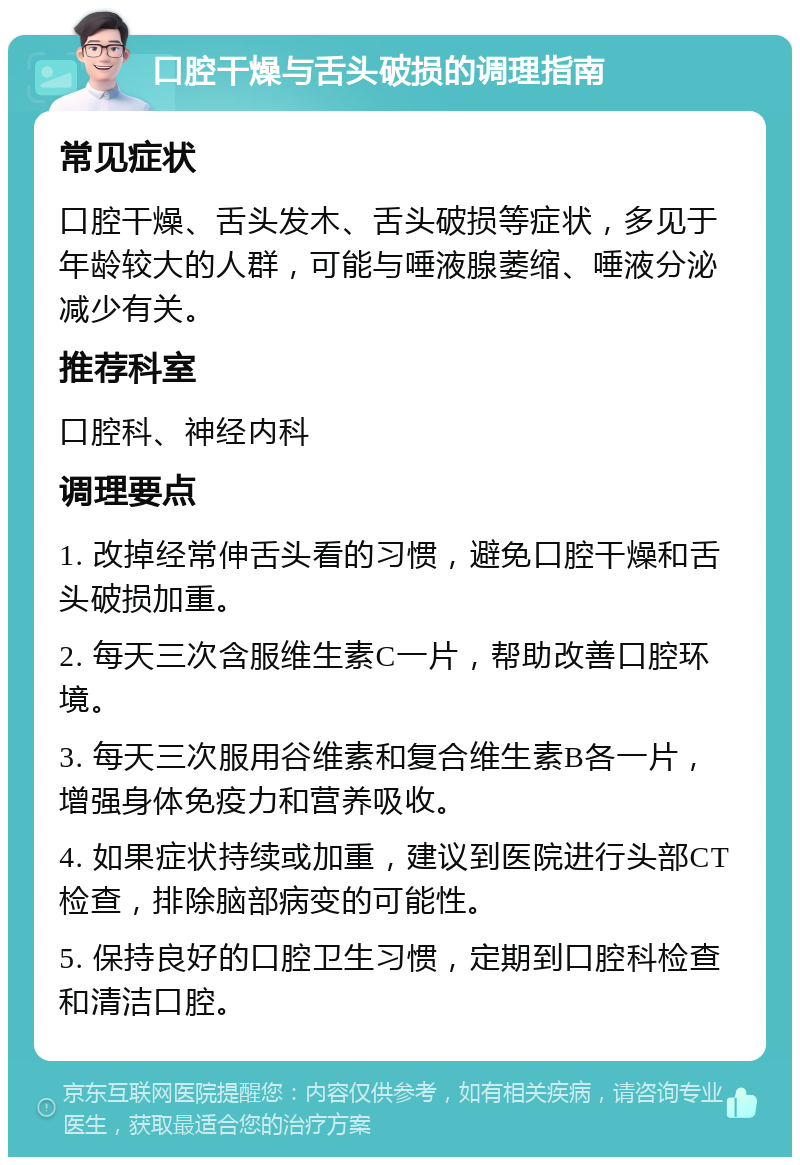 口腔干燥与舌头破损的调理指南 常见症状 口腔干燥、舌头发木、舌头破损等症状，多见于年龄较大的人群，可能与唾液腺萎缩、唾液分泌减少有关。 推荐科室 口腔科、神经内科 调理要点 1. 改掉经常伸舌头看的习惯，避免口腔干燥和舌头破损加重。 2. 每天三次含服维生素C一片，帮助改善口腔环境。 3. 每天三次服用谷维素和复合维生素B各一片，增强身体免疫力和营养吸收。 4. 如果症状持续或加重，建议到医院进行头部CT检查，排除脑部病变的可能性。 5. 保持良好的口腔卫生习惯，定期到口腔科检查和清洁口腔。