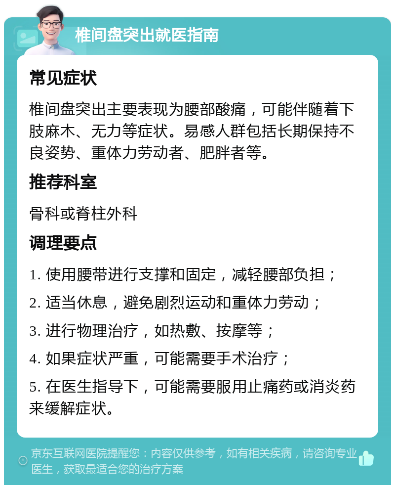 椎间盘突出就医指南 常见症状 椎间盘突出主要表现为腰部酸痛，可能伴随着下肢麻木、无力等症状。易感人群包括长期保持不良姿势、重体力劳动者、肥胖者等。 推荐科室 骨科或脊柱外科 调理要点 1. 使用腰带进行支撑和固定，减轻腰部负担； 2. 适当休息，避免剧烈运动和重体力劳动； 3. 进行物理治疗，如热敷、按摩等； 4. 如果症状严重，可能需要手术治疗； 5. 在医生指导下，可能需要服用止痛药或消炎药来缓解症状。