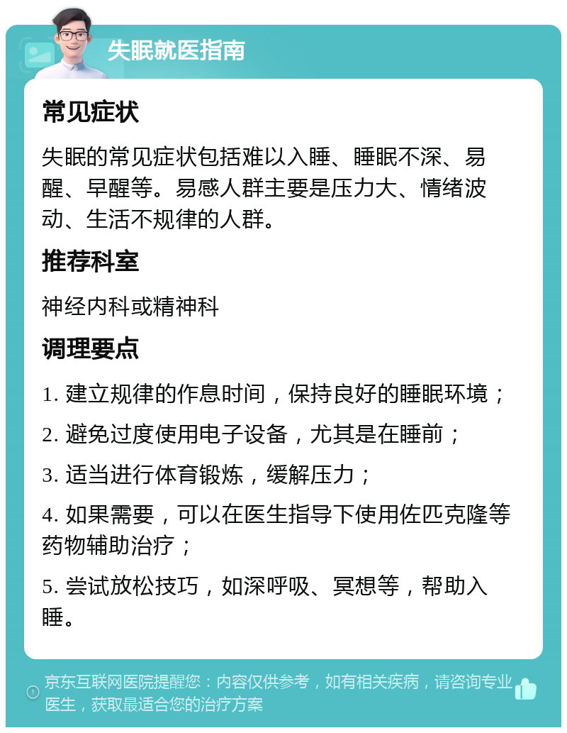 失眠就医指南 常见症状 失眠的常见症状包括难以入睡、睡眠不深、易醒、早醒等。易感人群主要是压力大、情绪波动、生活不规律的人群。 推荐科室 神经内科或精神科 调理要点 1. 建立规律的作息时间，保持良好的睡眠环境； 2. 避免过度使用电子设备，尤其是在睡前； 3. 适当进行体育锻炼，缓解压力； 4. 如果需要，可以在医生指导下使用佐匹克隆等药物辅助治疗； 5. 尝试放松技巧，如深呼吸、冥想等，帮助入睡。