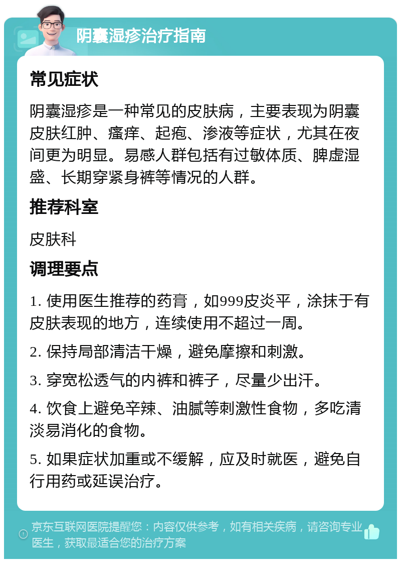 阴囊湿疹治疗指南 常见症状 阴囊湿疹是一种常见的皮肤病，主要表现为阴囊皮肤红肿、瘙痒、起疱、渗液等症状，尤其在夜间更为明显。易感人群包括有过敏体质、脾虚湿盛、长期穿紧身裤等情况的人群。 推荐科室 皮肤科 调理要点 1. 使用医生推荐的药膏，如999皮炎平，涂抹于有皮肤表现的地方，连续使用不超过一周。 2. 保持局部清洁干燥，避免摩擦和刺激。 3. 穿宽松透气的内裤和裤子，尽量少出汗。 4. 饮食上避免辛辣、油腻等刺激性食物，多吃清淡易消化的食物。 5. 如果症状加重或不缓解，应及时就医，避免自行用药或延误治疗。