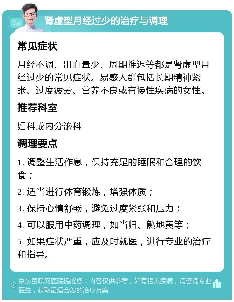 肾虚型月经过少的治疗与调理 常见症状 月经不调、出血量少、周期推迟等都是肾虚型月经过少的常见症状。易感人群包括长期精神紧张、过度疲劳、营养不良或有慢性疾病的女性。 推荐科室 妇科或内分泌科 调理要点 1. 调整生活作息，保持充足的睡眠和合理的饮食； 2. 适当进行体育锻炼，增强体质； 3. 保持心情舒畅，避免过度紧张和压力； 4. 可以服用中药调理，如当归、熟地黄等； 5. 如果症状严重，应及时就医，进行专业的治疗和指导。