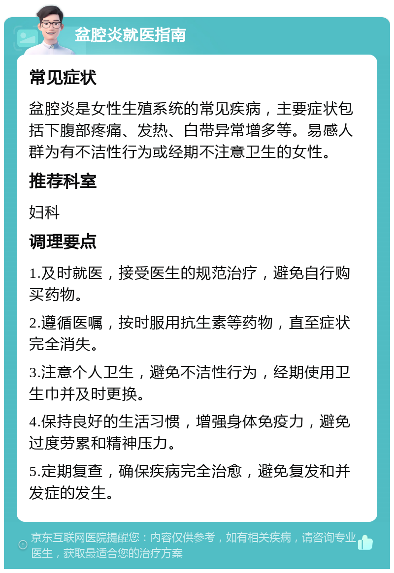 盆腔炎就医指南 常见症状 盆腔炎是女性生殖系统的常见疾病，主要症状包括下腹部疼痛、发热、白带异常增多等。易感人群为有不洁性行为或经期不注意卫生的女性。 推荐科室 妇科 调理要点 1.及时就医，接受医生的规范治疗，避免自行购买药物。 2.遵循医嘱，按时服用抗生素等药物，直至症状完全消失。 3.注意个人卫生，避免不洁性行为，经期使用卫生巾并及时更换。 4.保持良好的生活习惯，增强身体免疫力，避免过度劳累和精神压力。 5.定期复查，确保疾病完全治愈，避免复发和并发症的发生。