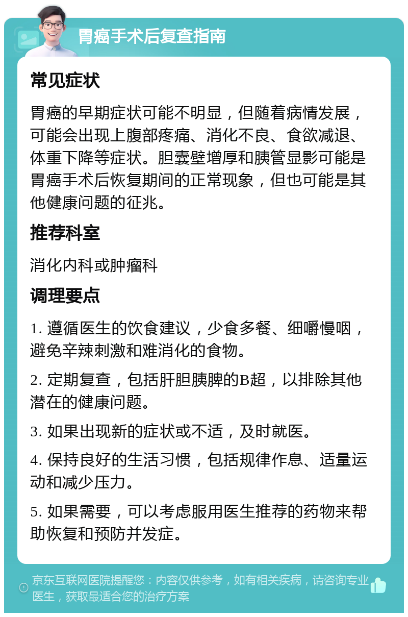 胃癌手术后复查指南 常见症状 胃癌的早期症状可能不明显，但随着病情发展，可能会出现上腹部疼痛、消化不良、食欲减退、体重下降等症状。胆囊壁增厚和胰管显影可能是胃癌手术后恢复期间的正常现象，但也可能是其他健康问题的征兆。 推荐科室 消化内科或肿瘤科 调理要点 1. 遵循医生的饮食建议，少食多餐、细嚼慢咽，避免辛辣刺激和难消化的食物。 2. 定期复查，包括肝胆胰脾的B超，以排除其他潜在的健康问题。 3. 如果出现新的症状或不适，及时就医。 4. 保持良好的生活习惯，包括规律作息、适量运动和减少压力。 5. 如果需要，可以考虑服用医生推荐的药物来帮助恢复和预防并发症。