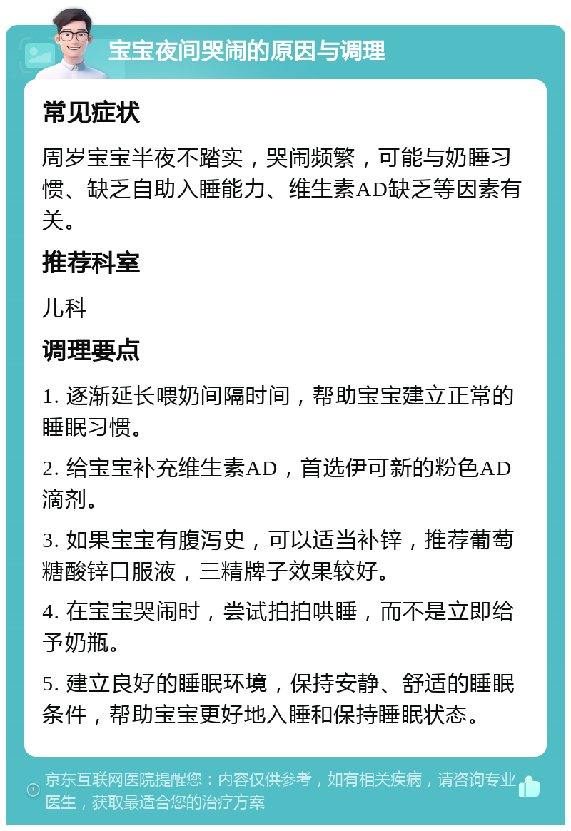 宝宝夜间哭闹的原因与调理 常见症状 周岁宝宝半夜不踏实，哭闹频繁，可能与奶睡习惯、缺乏自助入睡能力、维生素AD缺乏等因素有关。 推荐科室 儿科 调理要点 1. 逐渐延长喂奶间隔时间，帮助宝宝建立正常的睡眠习惯。 2. 给宝宝补充维生素AD，首选伊可新的粉色AD滴剂。 3. 如果宝宝有腹泻史，可以适当补锌，推荐葡萄糖酸锌口服液，三精牌子效果较好。 4. 在宝宝哭闹时，尝试拍拍哄睡，而不是立即给予奶瓶。 5. 建立良好的睡眠环境，保持安静、舒适的睡眠条件，帮助宝宝更好地入睡和保持睡眠状态。