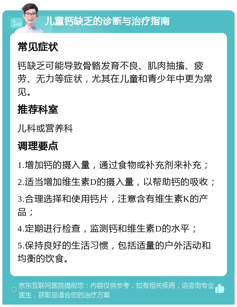 儿童钙缺乏的诊断与治疗指南 常见症状 钙缺乏可能导致骨骼发育不良、肌肉抽搐、疲劳、无力等症状，尤其在儿童和青少年中更为常见。 推荐科室 儿科或营养科 调理要点 1.增加钙的摄入量，通过食物或补充剂来补充； 2.适当增加维生素D的摄入量，以帮助钙的吸收； 3.合理选择和使用钙片，注意含有维生素K的产品； 4.定期进行检查，监测钙和维生素D的水平； 5.保持良好的生活习惯，包括适量的户外活动和均衡的饮食。