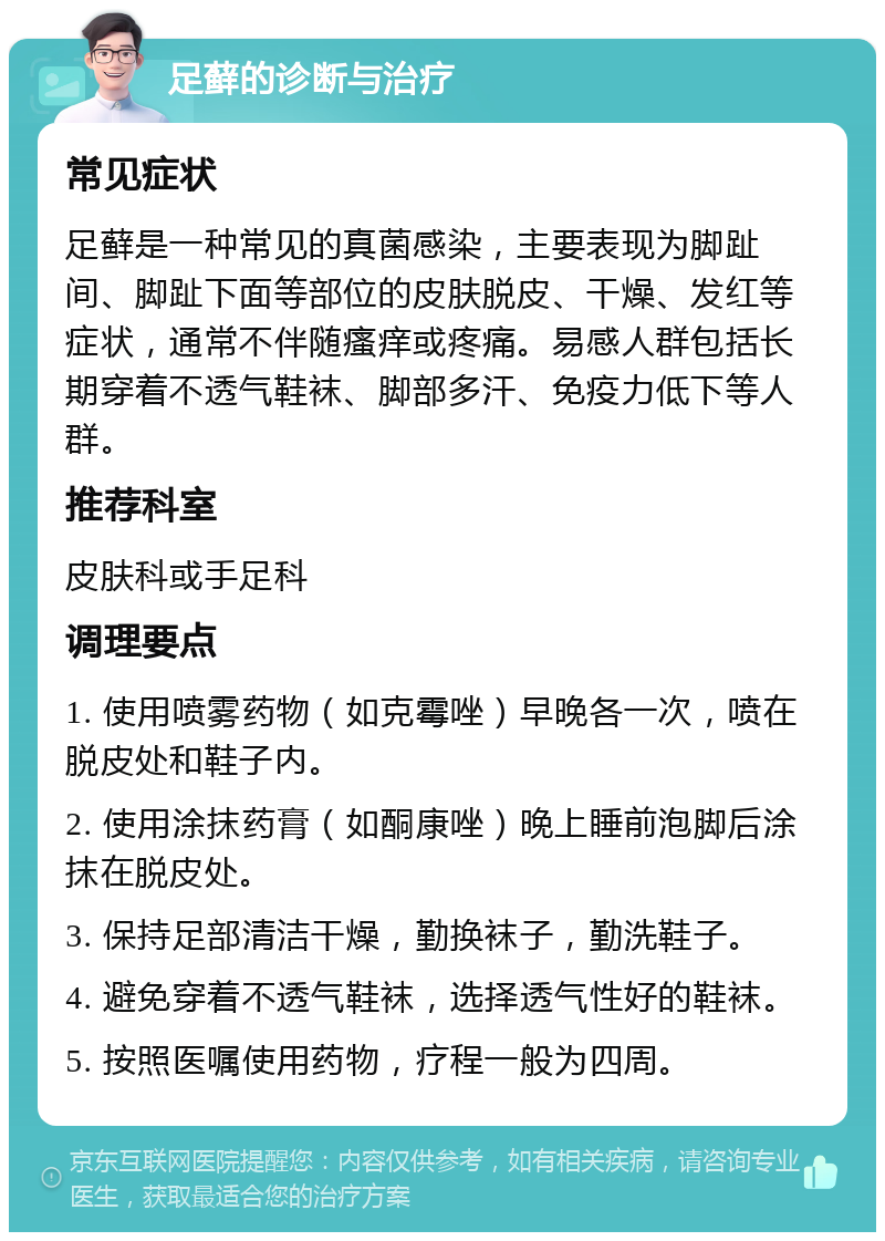 足藓的诊断与治疗 常见症状 足藓是一种常见的真菌感染，主要表现为脚趾间、脚趾下面等部位的皮肤脱皮、干燥、发红等症状，通常不伴随瘙痒或疼痛。易感人群包括长期穿着不透气鞋袜、脚部多汗、免疫力低下等人群。 推荐科室 皮肤科或手足科 调理要点 1. 使用喷雾药物（如克霉唑）早晚各一次，喷在脱皮处和鞋子内。 2. 使用涂抹药膏（如酮康唑）晚上睡前泡脚后涂抹在脱皮处。 3. 保持足部清洁干燥，勤换袜子，勤洗鞋子。 4. 避免穿着不透气鞋袜，选择透气性好的鞋袜。 5. 按照医嘱使用药物，疗程一般为四周。