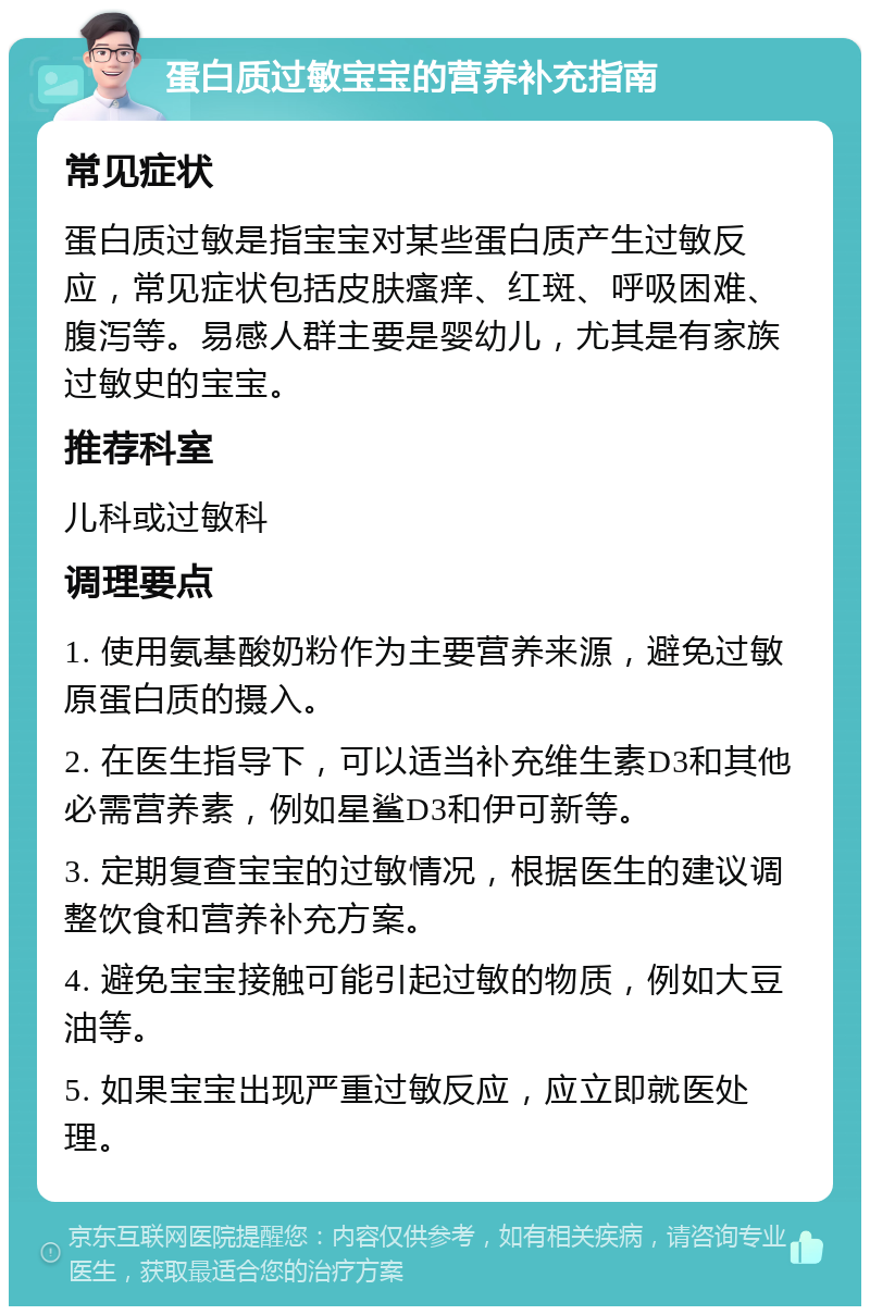 蛋白质过敏宝宝的营养补充指南 常见症状 蛋白质过敏是指宝宝对某些蛋白质产生过敏反应，常见症状包括皮肤瘙痒、红斑、呼吸困难、腹泻等。易感人群主要是婴幼儿，尤其是有家族过敏史的宝宝。 推荐科室 儿科或过敏科 调理要点 1. 使用氨基酸奶粉作为主要营养来源，避免过敏原蛋白质的摄入。 2. 在医生指导下，可以适当补充维生素D3和其他必需营养素，例如星鲨D3和伊可新等。 3. 定期复查宝宝的过敏情况，根据医生的建议调整饮食和营养补充方案。 4. 避免宝宝接触可能引起过敏的物质，例如大豆油等。 5. 如果宝宝出现严重过敏反应，应立即就医处理。