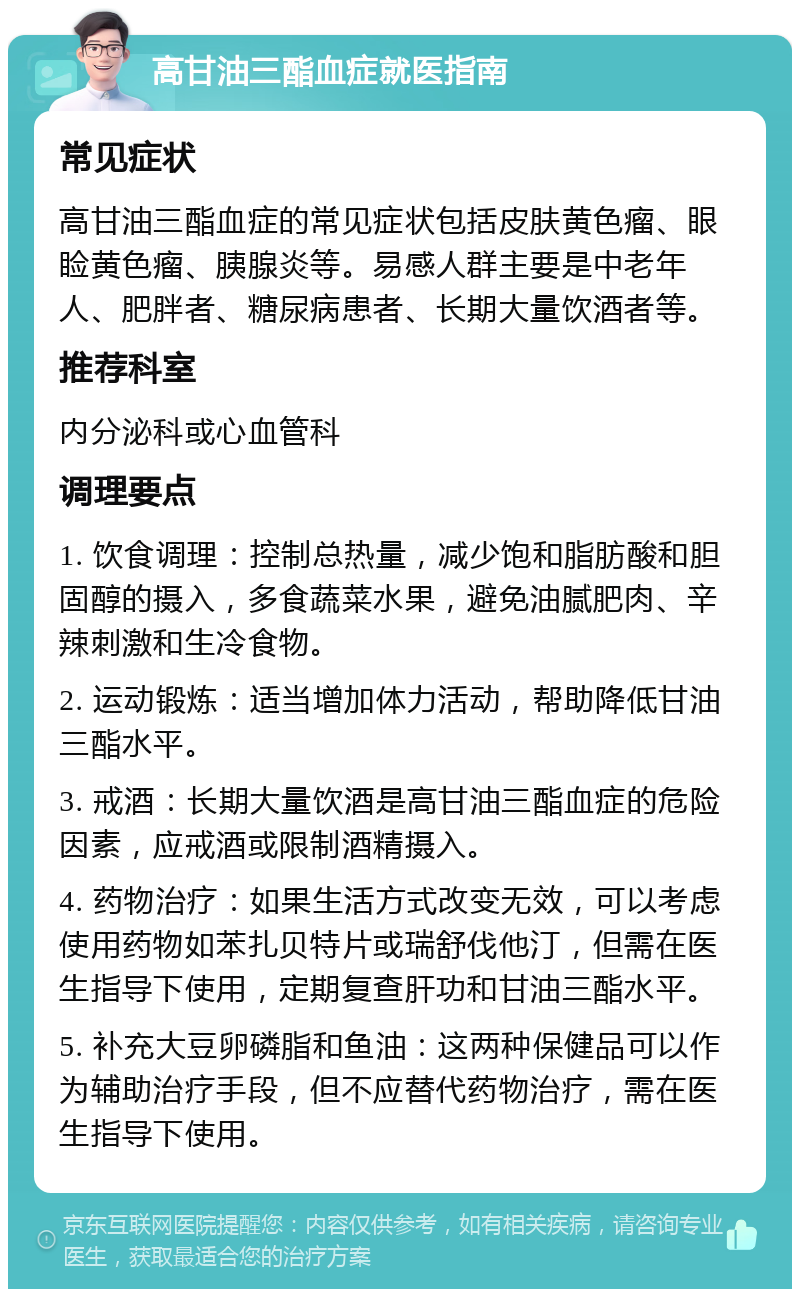 高甘油三酯血症就医指南 常见症状 高甘油三酯血症的常见症状包括皮肤黄色瘤、眼睑黄色瘤、胰腺炎等。易感人群主要是中老年人、肥胖者、糖尿病患者、长期大量饮酒者等。 推荐科室 内分泌科或心血管科 调理要点 1. 饮食调理：控制总热量，减少饱和脂肪酸和胆固醇的摄入，多食蔬菜水果，避免油腻肥肉、辛辣刺激和生冷食物。 2. 运动锻炼：适当增加体力活动，帮助降低甘油三酯水平。 3. 戒酒：长期大量饮酒是高甘油三酯血症的危险因素，应戒酒或限制酒精摄入。 4. 药物治疗：如果生活方式改变无效，可以考虑使用药物如苯扎贝特片或瑞舒伐他汀，但需在医生指导下使用，定期复查肝功和甘油三酯水平。 5. 补充大豆卵磷脂和鱼油：这两种保健品可以作为辅助治疗手段，但不应替代药物治疗，需在医生指导下使用。