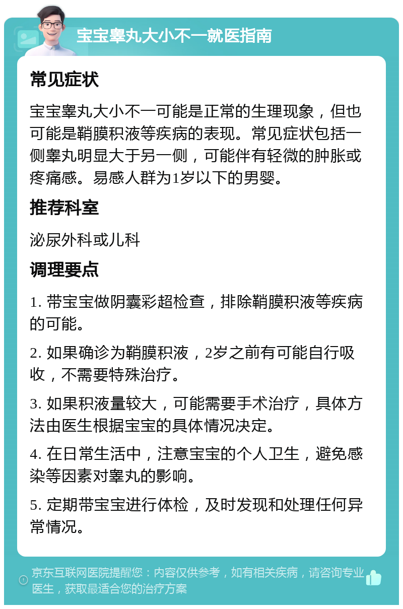 宝宝睾丸大小不一就医指南 常见症状 宝宝睾丸大小不一可能是正常的生理现象，但也可能是鞘膜积液等疾病的表现。常见症状包括一侧睾丸明显大于另一侧，可能伴有轻微的肿胀或疼痛感。易感人群为1岁以下的男婴。 推荐科室 泌尿外科或儿科 调理要点 1. 带宝宝做阴囊彩超检查，排除鞘膜积液等疾病的可能。 2. 如果确诊为鞘膜积液，2岁之前有可能自行吸收，不需要特殊治疗。 3. 如果积液量较大，可能需要手术治疗，具体方法由医生根据宝宝的具体情况决定。 4. 在日常生活中，注意宝宝的个人卫生，避免感染等因素对睾丸的影响。 5. 定期带宝宝进行体检，及时发现和处理任何异常情况。