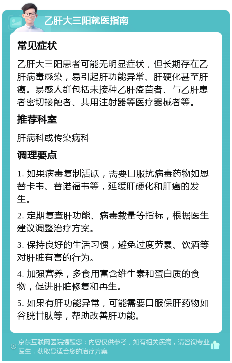 乙肝大三阳就医指南 常见症状 乙肝大三阳患者可能无明显症状，但长期存在乙肝病毒感染，易引起肝功能异常、肝硬化甚至肝癌。易感人群包括未接种乙肝疫苗者、与乙肝患者密切接触者、共用注射器等医疗器械者等。 推荐科室 肝病科或传染病科 调理要点 1. 如果病毒复制活跃，需要口服抗病毒药物如恩替卡韦、替诺福韦等，延缓肝硬化和肝癌的发生。 2. 定期复查肝功能、病毒载量等指标，根据医生建议调整治疗方案。 3. 保持良好的生活习惯，避免过度劳累、饮酒等对肝脏有害的行为。 4. 加强营养，多食用富含维生素和蛋白质的食物，促进肝脏修复和再生。 5. 如果有肝功能异常，可能需要口服保肝药物如谷胱甘肽等，帮助改善肝功能。