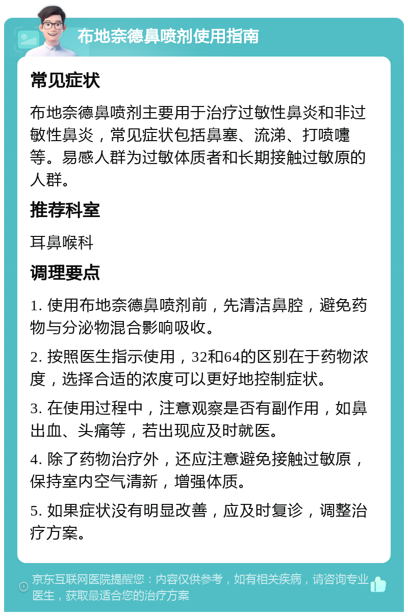 布地奈德鼻喷剂使用指南 常见症状 布地奈德鼻喷剂主要用于治疗过敏性鼻炎和非过敏性鼻炎，常见症状包括鼻塞、流涕、打喷嚏等。易感人群为过敏体质者和长期接触过敏原的人群。 推荐科室 耳鼻喉科 调理要点 1. 使用布地奈德鼻喷剂前，先清洁鼻腔，避免药物与分泌物混合影响吸收。 2. 按照医生指示使用，32和64的区别在于药物浓度，选择合适的浓度可以更好地控制症状。 3. 在使用过程中，注意观察是否有副作用，如鼻出血、头痛等，若出现应及时就医。 4. 除了药物治疗外，还应注意避免接触过敏原，保持室内空气清新，增强体质。 5. 如果症状没有明显改善，应及时复诊，调整治疗方案。