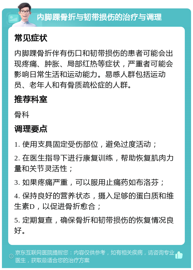 内脚踝骨折与韧带损伤的治疗与调理 常见症状 内脚踝骨折伴有伤口和韧带损伤的患者可能会出现疼痛、肿胀、局部红热等症状，严重者可能会影响日常生活和运动能力。易感人群包括运动员、老年人和有骨质疏松症的人群。 推荐科室 骨科 调理要点 1. 使用支具固定受伤部位，避免过度活动； 2. 在医生指导下进行康复训练，帮助恢复肌肉力量和关节灵活性； 3. 如果疼痛严重，可以服用止痛药如布洛芬； 4. 保持良好的营养状态，摄入足够的蛋白质和维生素D，以促进骨折愈合； 5. 定期复查，确保骨折和韧带损伤的恢复情况良好。