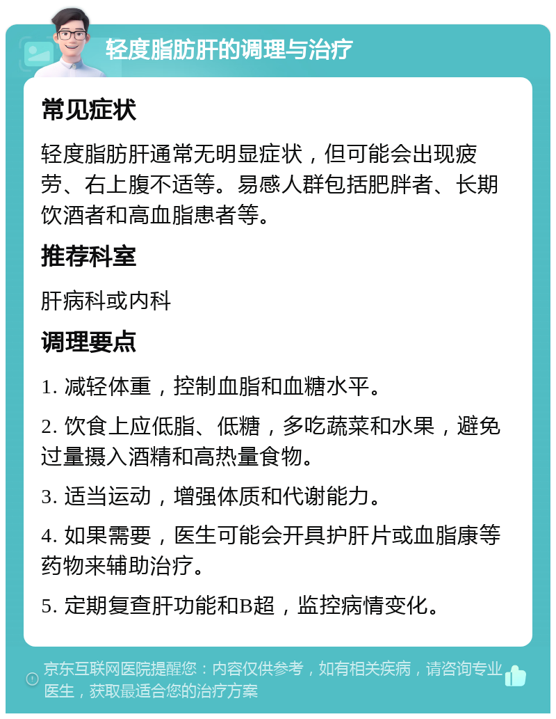 轻度脂肪肝的调理与治疗 常见症状 轻度脂肪肝通常无明显症状，但可能会出现疲劳、右上腹不适等。易感人群包括肥胖者、长期饮酒者和高血脂患者等。 推荐科室 肝病科或内科 调理要点 1. 减轻体重，控制血脂和血糖水平。 2. 饮食上应低脂、低糖，多吃蔬菜和水果，避免过量摄入酒精和高热量食物。 3. 适当运动，增强体质和代谢能力。 4. 如果需要，医生可能会开具护肝片或血脂康等药物来辅助治疗。 5. 定期复查肝功能和B超，监控病情变化。