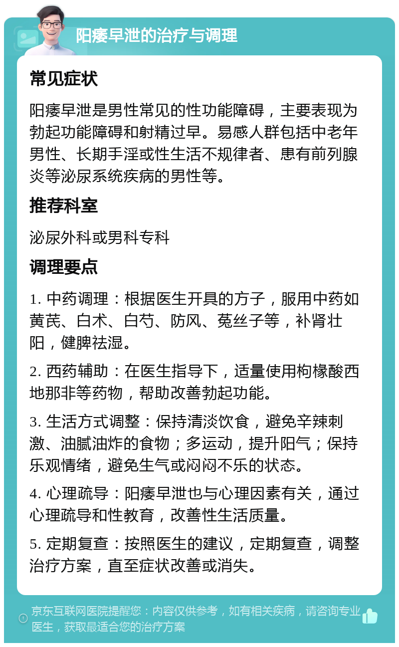 阳痿早泄的治疗与调理 常见症状 阳痿早泄是男性常见的性功能障碍，主要表现为勃起功能障碍和射精过早。易感人群包括中老年男性、长期手淫或性生活不规律者、患有前列腺炎等泌尿系统疾病的男性等。 推荐科室 泌尿外科或男科专科 调理要点 1. 中药调理：根据医生开具的方子，服用中药如黄芪、白术、白芍、防风、菟丝子等，补肾壮阳，健脾祛湿。 2. 西药辅助：在医生指导下，适量使用枸椽酸西地那非等药物，帮助改善勃起功能。 3. 生活方式调整：保持清淡饮食，避免辛辣刺激、油腻油炸的食物；多运动，提升阳气；保持乐观情绪，避免生气或闷闷不乐的状态。 4. 心理疏导：阳痿早泄也与心理因素有关，通过心理疏导和性教育，改善性生活质量。 5. 定期复查：按照医生的建议，定期复查，调整治疗方案，直至症状改善或消失。