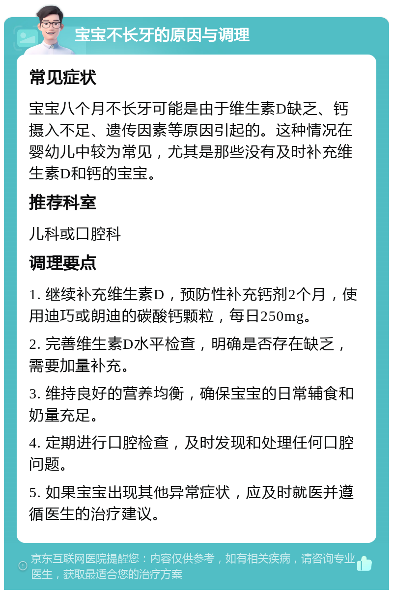 宝宝不长牙的原因与调理 常见症状 宝宝八个月不长牙可能是由于维生素D缺乏、钙摄入不足、遗传因素等原因引起的。这种情况在婴幼儿中较为常见，尤其是那些没有及时补充维生素D和钙的宝宝。 推荐科室 儿科或口腔科 调理要点 1. 继续补充维生素D，预防性补充钙剂2个月，使用迪巧或朗迪的碳酸钙颗粒，每日250mg。 2. 完善维生素D水平检查，明确是否存在缺乏，需要加量补充。 3. 维持良好的营养均衡，确保宝宝的日常辅食和奶量充足。 4. 定期进行口腔检查，及时发现和处理任何口腔问题。 5. 如果宝宝出现其他异常症状，应及时就医并遵循医生的治疗建议。