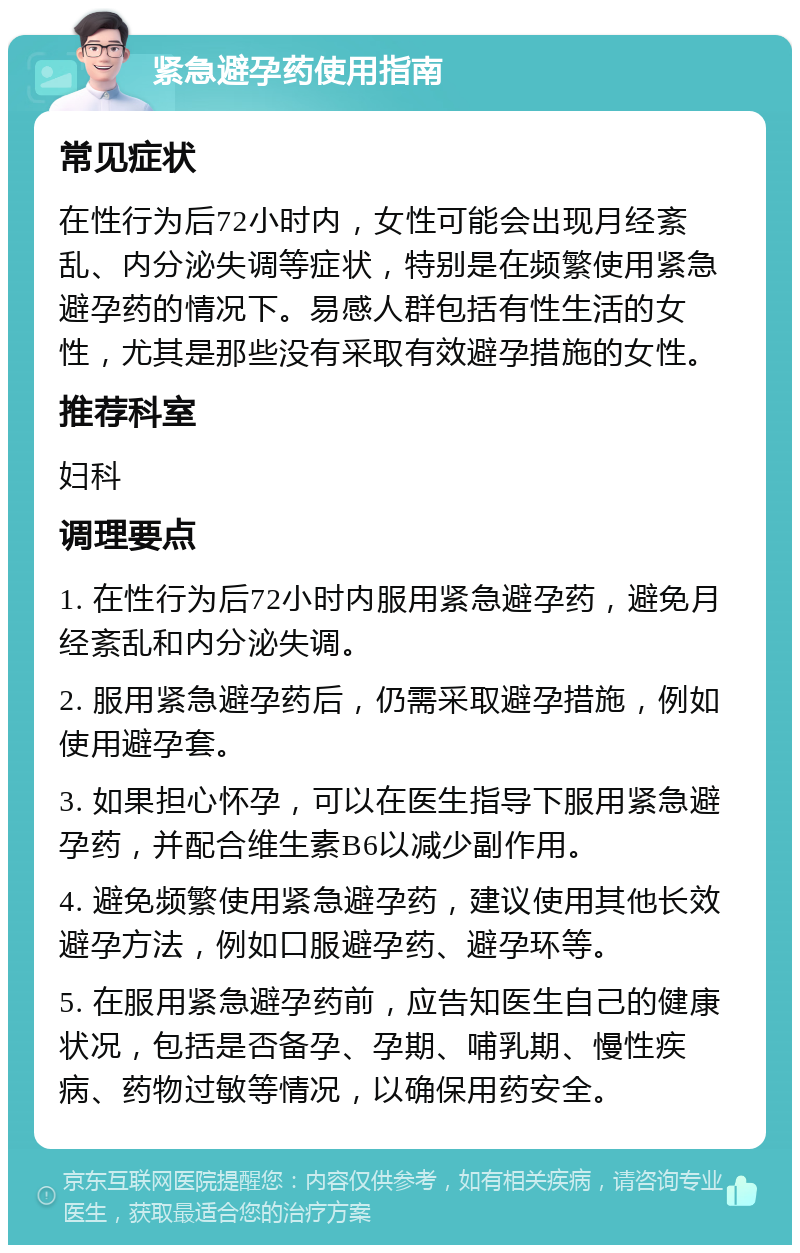 紧急避孕药使用指南 常见症状 在性行为后72小时内，女性可能会出现月经紊乱、内分泌失调等症状，特别是在频繁使用紧急避孕药的情况下。易感人群包括有性生活的女性，尤其是那些没有采取有效避孕措施的女性。 推荐科室 妇科 调理要点 1. 在性行为后72小时内服用紧急避孕药，避免月经紊乱和内分泌失调。 2. 服用紧急避孕药后，仍需采取避孕措施，例如使用避孕套。 3. 如果担心怀孕，可以在医生指导下服用紧急避孕药，并配合维生素B6以减少副作用。 4. 避免频繁使用紧急避孕药，建议使用其他长效避孕方法，例如口服避孕药、避孕环等。 5. 在服用紧急避孕药前，应告知医生自己的健康状况，包括是否备孕、孕期、哺乳期、慢性疾病、药物过敏等情况，以确保用药安全。