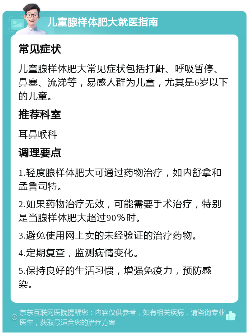 儿童腺样体肥大就医指南 常见症状 儿童腺样体肥大常见症状包括打鼾、呼吸暂停、鼻塞、流涕等，易感人群为儿童，尤其是6岁以下的儿童。 推荐科室 耳鼻喉科 调理要点 1.轻度腺样体肥大可通过药物治疗，如内舒拿和孟鲁司特。 2.如果药物治疗无效，可能需要手术治疗，特别是当腺样体肥大超过90％时。 3.避免使用网上卖的未经验证的治疗药物。 4.定期复查，监测病情变化。 5.保持良好的生活习惯，增强免疫力，预防感染。