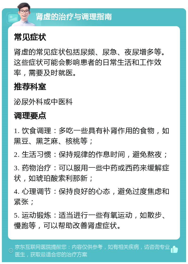 肾虚的治疗与调理指南 常见症状 肾虚的常见症状包括尿频、尿急、夜尿增多等。这些症状可能会影响患者的日常生活和工作效率，需要及时就医。 推荐科室 泌尿外科或中医科 调理要点 1. 饮食调理：多吃一些具有补肾作用的食物，如黑豆、黑芝麻、核桃等； 2. 生活习惯：保持规律的作息时间，避免熬夜； 3. 药物治疗：可以服用一些中药或西药来缓解症状，如琥珀酸索利那新； 4. 心理调节：保持良好的心态，避免过度焦虑和紧张； 5. 运动锻炼：适当进行一些有氧运动，如散步、慢跑等，可以帮助改善肾虚症状。