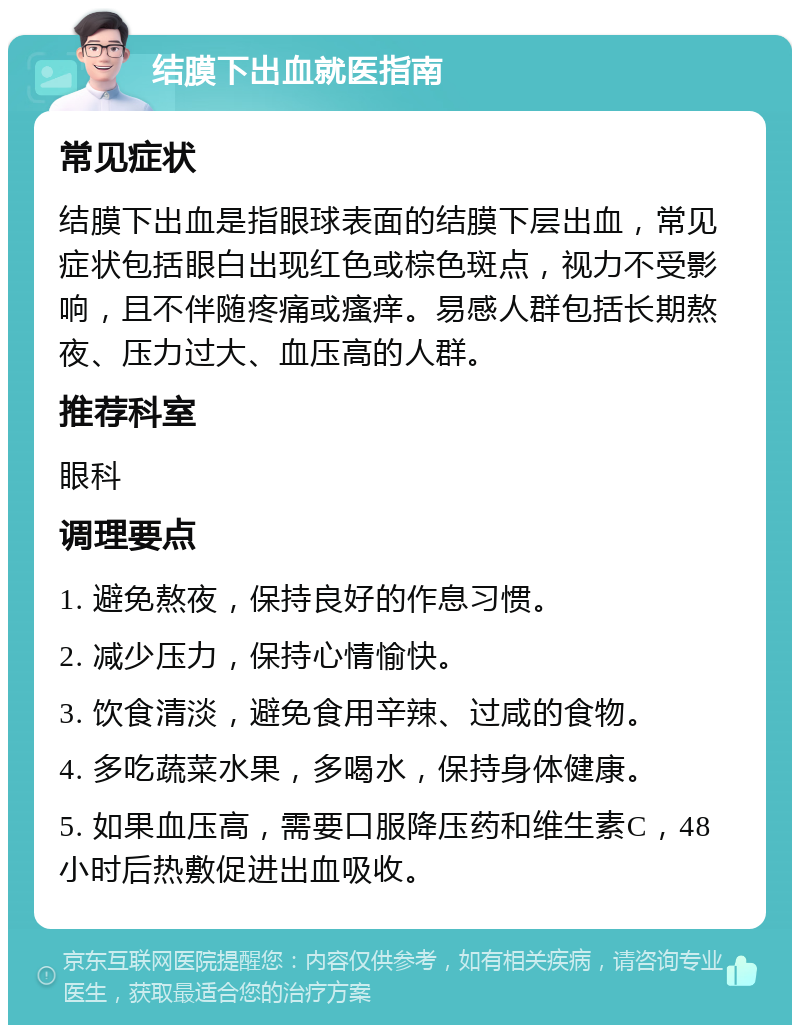 结膜下出血就医指南 常见症状 结膜下出血是指眼球表面的结膜下层出血，常见症状包括眼白出现红色或棕色斑点，视力不受影响，且不伴随疼痛或瘙痒。易感人群包括长期熬夜、压力过大、血压高的人群。 推荐科室 眼科 调理要点 1. 避免熬夜，保持良好的作息习惯。 2. 减少压力，保持心情愉快。 3. 饮食清淡，避免食用辛辣、过咸的食物。 4. 多吃蔬菜水果，多喝水，保持身体健康。 5. 如果血压高，需要口服降压药和维生素C，48小时后热敷促进出血吸收。