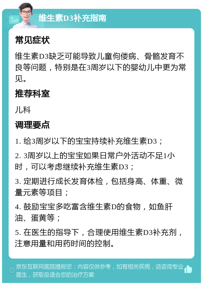 维生素D3补充指南 常见症状 维生素D3缺乏可能导致儿童佝偻病、骨骼发育不良等问题，特别是在3周岁以下的婴幼儿中更为常见。 推荐科室 儿科 调理要点 1. 给3周岁以下的宝宝持续补充维生素D3； 2. 3周岁以上的宝宝如果日常户外活动不足1小时，可以考虑继续补充维生素D3； 3. 定期进行成长发育体检，包括身高、体重、微量元素等项目； 4. 鼓励宝宝多吃富含维生素D的食物，如鱼肝油、蛋黄等； 5. 在医生的指导下，合理使用维生素D3补充剂，注意用量和用药时间的控制。