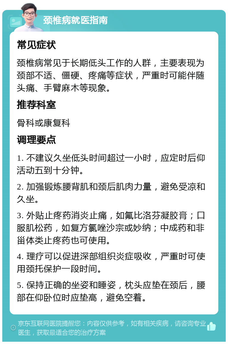 颈椎病就医指南 常见症状 颈椎病常见于长期低头工作的人群，主要表现为颈部不适、僵硬、疼痛等症状，严重时可能伴随头痛、手臂麻木等现象。 推荐科室 骨科或康复科 调理要点 1. 不建议久坐低头时间超过一小时，应定时后仰活动五到十分钟。 2. 加强锻炼腰背肌和颈后肌肉力量，避免受凉和久坐。 3. 外贴止疼药消炎止痛，如氟比洛芬凝胶膏；口服肌松药，如复方氯唑沙宗或妙纳；中成药和非甾体类止疼药也可使用。 4. 理疗可以促进深部组织炎症吸收，严重时可使用颈托保护一段时间。 5. 保持正确的坐姿和睡姿，枕头应垫在颈后，腰部在仰卧位时应垫高，避免空着。