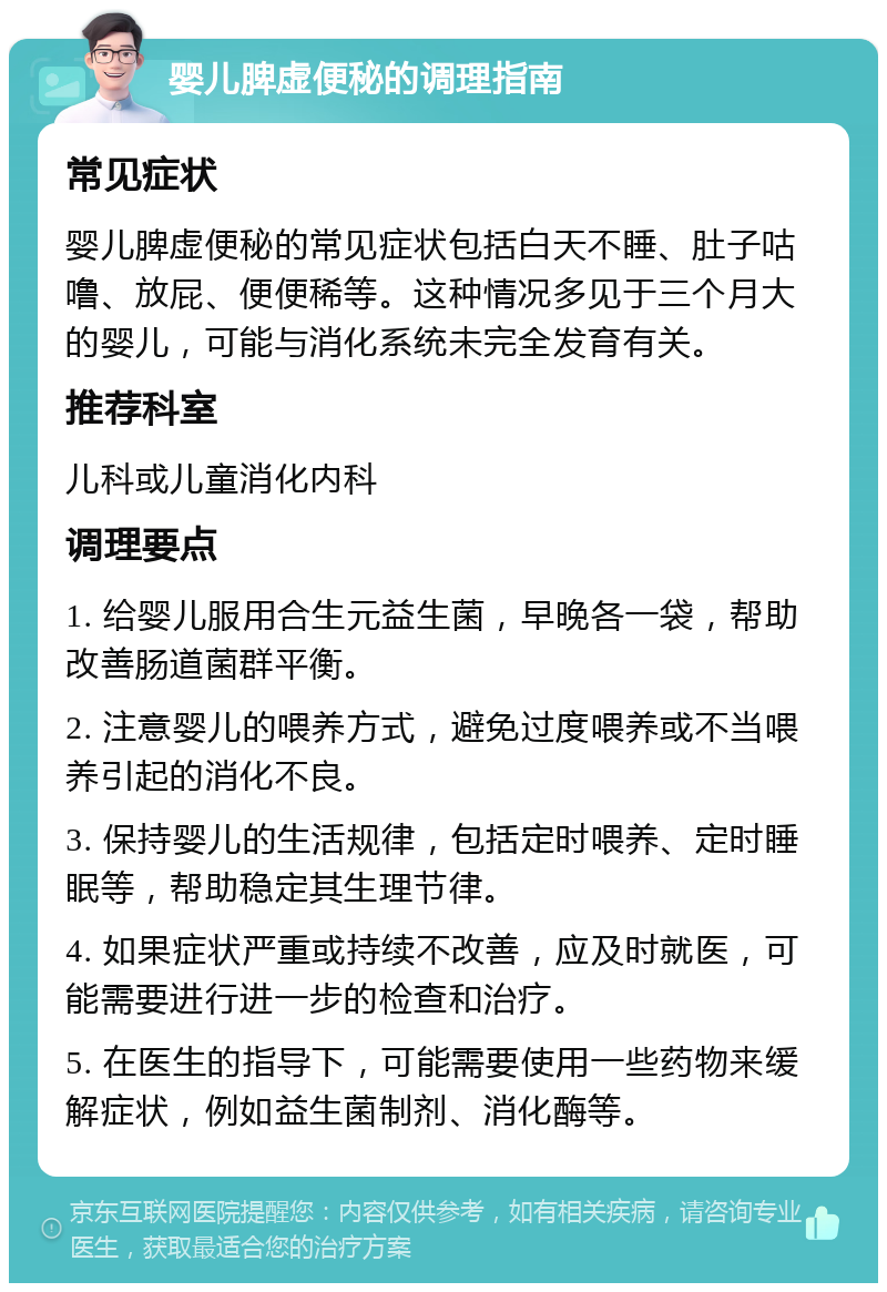 婴儿脾虚便秘的调理指南 常见症状 婴儿脾虚便秘的常见症状包括白天不睡、肚子咕噜、放屁、便便稀等。这种情况多见于三个月大的婴儿，可能与消化系统未完全发育有关。 推荐科室 儿科或儿童消化内科 调理要点 1. 给婴儿服用合生元益生菌，早晚各一袋，帮助改善肠道菌群平衡。 2. 注意婴儿的喂养方式，避免过度喂养或不当喂养引起的消化不良。 3. 保持婴儿的生活规律，包括定时喂养、定时睡眠等，帮助稳定其生理节律。 4. 如果症状严重或持续不改善，应及时就医，可能需要进行进一步的检查和治疗。 5. 在医生的指导下，可能需要使用一些药物来缓解症状，例如益生菌制剂、消化酶等。