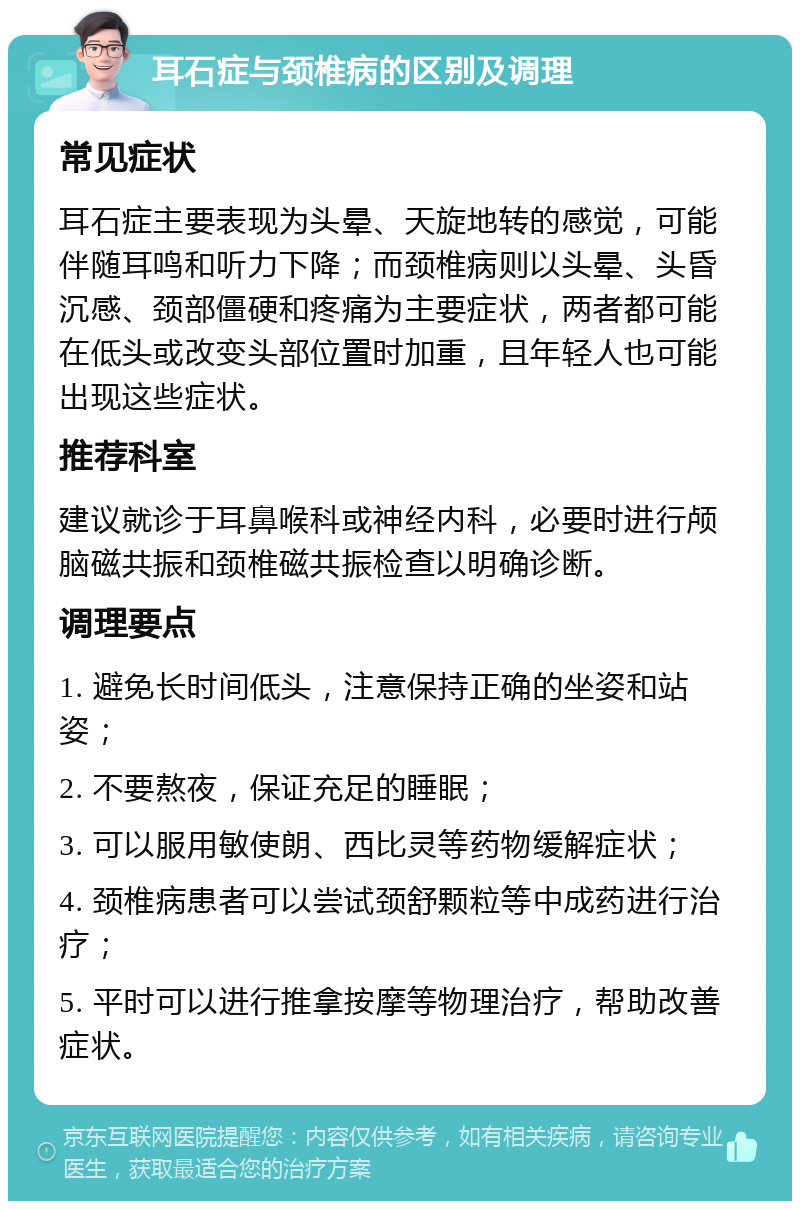 耳石症与颈椎病的区别及调理 常见症状 耳石症主要表现为头晕、天旋地转的感觉，可能伴随耳鸣和听力下降；而颈椎病则以头晕、头昏沉感、颈部僵硬和疼痛为主要症状，两者都可能在低头或改变头部位置时加重，且年轻人也可能出现这些症状。 推荐科室 建议就诊于耳鼻喉科或神经内科，必要时进行颅脑磁共振和颈椎磁共振检查以明确诊断。 调理要点 1. 避免长时间低头，注意保持正确的坐姿和站姿； 2. 不要熬夜，保证充足的睡眠； 3. 可以服用敏使朗、西比灵等药物缓解症状； 4. 颈椎病患者可以尝试颈舒颗粒等中成药进行治疗； 5. 平时可以进行推拿按摩等物理治疗，帮助改善症状。