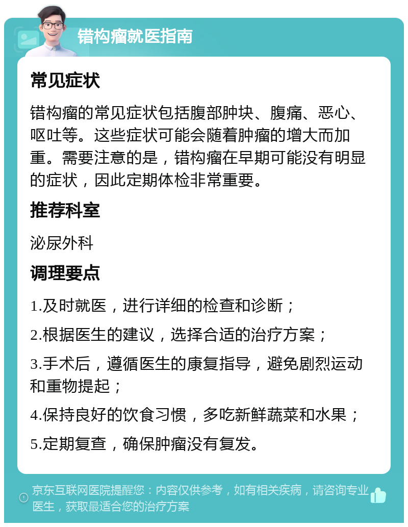 错构瘤就医指南 常见症状 错构瘤的常见症状包括腹部肿块、腹痛、恶心、呕吐等。这些症状可能会随着肿瘤的增大而加重。需要注意的是，错构瘤在早期可能没有明显的症状，因此定期体检非常重要。 推荐科室 泌尿外科 调理要点 1.及时就医，进行详细的检查和诊断； 2.根据医生的建议，选择合适的治疗方案； 3.手术后，遵循医生的康复指导，避免剧烈运动和重物提起； 4.保持良好的饮食习惯，多吃新鲜蔬菜和水果； 5.定期复查，确保肿瘤没有复发。