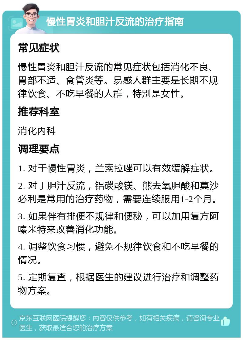 慢性胃炎和胆汁反流的治疗指南 常见症状 慢性胃炎和胆汁反流的常见症状包括消化不良、胃部不适、食管炎等。易感人群主要是长期不规律饮食、不吃早餐的人群，特别是女性。 推荐科室 消化内科 调理要点 1. 对于慢性胃炎，兰索拉唑可以有效缓解症状。 2. 对于胆汁反流，铝碳酸镁、熊去氧胆酸和莫沙必利是常用的治疗药物，需要连续服用1-2个月。 3. 如果伴有排便不规律和便秘，可以加用复方阿嗪米特来改善消化功能。 4. 调整饮食习惯，避免不规律饮食和不吃早餐的情况。 5. 定期复查，根据医生的建议进行治疗和调整药物方案。