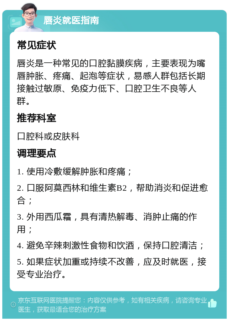 唇炎就医指南 常见症状 唇炎是一种常见的口腔黏膜疾病，主要表现为嘴唇肿胀、疼痛、起泡等症状，易感人群包括长期接触过敏原、免疫力低下、口腔卫生不良等人群。 推荐科室 口腔科或皮肤科 调理要点 1. 使用冷敷缓解肿胀和疼痛； 2. 口服阿莫西林和维生素B2，帮助消炎和促进愈合； 3. 外用西瓜霜，具有清热解毒、消肿止痛的作用； 4. 避免辛辣刺激性食物和饮酒，保持口腔清洁； 5. 如果症状加重或持续不改善，应及时就医，接受专业治疗。