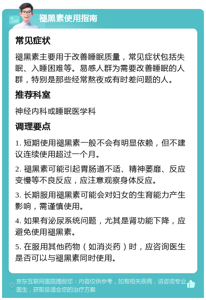 褪黑素使用指南 常见症状 褪黑素主要用于改善睡眠质量，常见症状包括失眠、入睡困难等。易感人群为需要改善睡眠的人群，特别是那些经常熬夜或有时差问题的人。 推荐科室 神经内科或睡眠医学科 调理要点 1. 短期使用褪黑素一般不会有明显依赖，但不建议连续使用超过一个月。 2. 褪黑素可能引起胃肠道不适、精神萎靡、反应变慢等不良反应，应注意观察身体反应。 3. 长期服用褪黑素可能会对妇女的生育能力产生影响，需谨慎使用。 4. 如果有泌尿系统问题，尤其是肾功能下降，应避免使用褪黑素。 5. 在服用其他药物（如消炎药）时，应咨询医生是否可以与褪黑素同时使用。