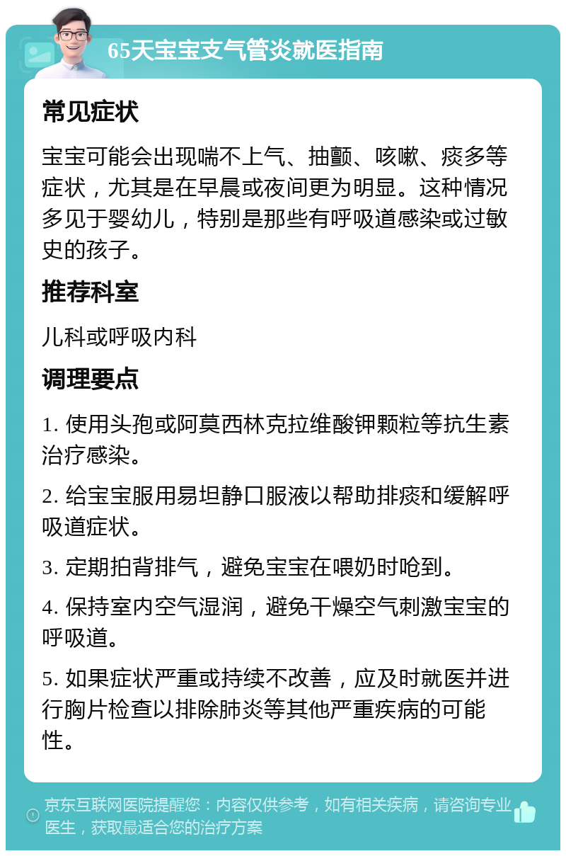 65天宝宝支气管炎就医指南 常见症状 宝宝可能会出现喘不上气、抽颤、咳嗽、痰多等症状，尤其是在早晨或夜间更为明显。这种情况多见于婴幼儿，特别是那些有呼吸道感染或过敏史的孩子。 推荐科室 儿科或呼吸内科 调理要点 1. 使用头孢或阿莫西林克拉维酸钾颗粒等抗生素治疗感染。 2. 给宝宝服用易坦静口服液以帮助排痰和缓解呼吸道症状。 3. 定期拍背排气，避免宝宝在喂奶时呛到。 4. 保持室内空气湿润，避免干燥空气刺激宝宝的呼吸道。 5. 如果症状严重或持续不改善，应及时就医并进行胸片检查以排除肺炎等其他严重疾病的可能性。