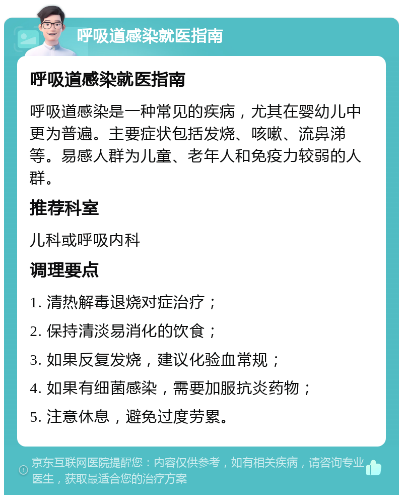 呼吸道感染就医指南 呼吸道感染就医指南 呼吸道感染是一种常见的疾病，尤其在婴幼儿中更为普遍。主要症状包括发烧、咳嗽、流鼻涕等。易感人群为儿童、老年人和免疫力较弱的人群。 推荐科室 儿科或呼吸内科 调理要点 1. 清热解毒退烧对症治疗； 2. 保持清淡易消化的饮食； 3. 如果反复发烧，建议化验血常规； 4. 如果有细菌感染，需要加服抗炎药物； 5. 注意休息，避免过度劳累。