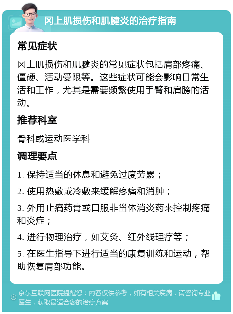 冈上肌损伤和肌腱炎的治疗指南 常见症状 冈上肌损伤和肌腱炎的常见症状包括肩部疼痛、僵硬、活动受限等。这些症状可能会影响日常生活和工作，尤其是需要频繁使用手臂和肩膀的活动。 推荐科室 骨科或运动医学科 调理要点 1. 保持适当的休息和避免过度劳累； 2. 使用热敷或冷敷来缓解疼痛和消肿； 3. 外用止痛药膏或口服非甾体消炎药来控制疼痛和炎症； 4. 进行物理治疗，如艾灸、红外线理疗等； 5. 在医生指导下进行适当的康复训练和运动，帮助恢复肩部功能。