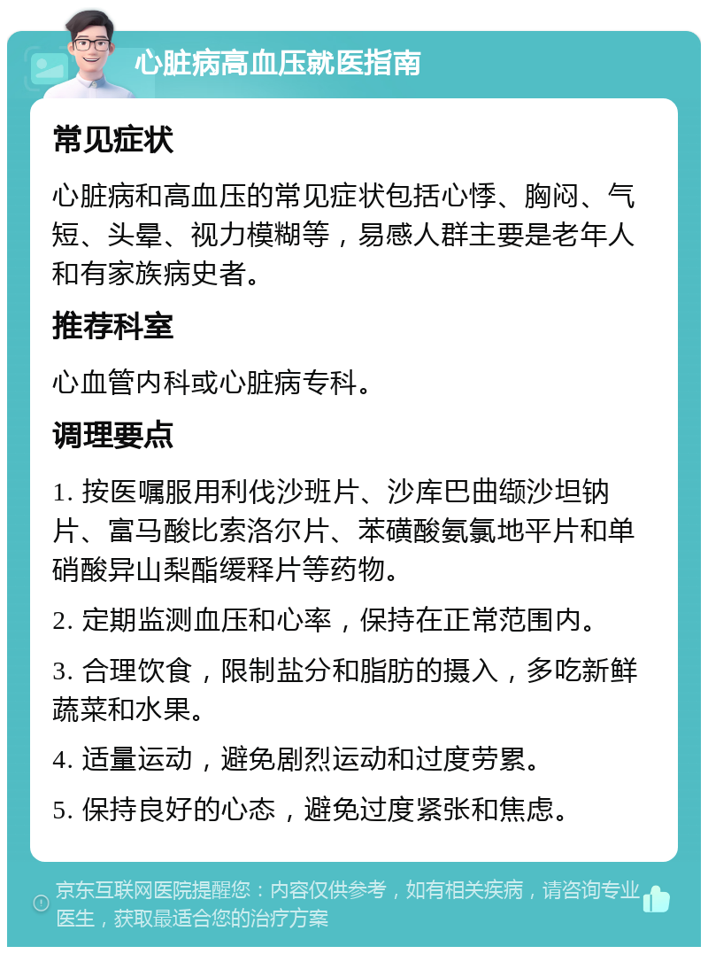 心脏病高血压就医指南 常见症状 心脏病和高血压的常见症状包括心悸、胸闷、气短、头晕、视力模糊等，易感人群主要是老年人和有家族病史者。 推荐科室 心血管内科或心脏病专科。 调理要点 1. 按医嘱服用利伐沙班片、沙库巴曲缬沙坦钠片、富马酸比索洛尔片、苯磺酸氨氯地平片和单硝酸异山梨酯缓释片等药物。 2. 定期监测血压和心率，保持在正常范围内。 3. 合理饮食，限制盐分和脂肪的摄入，多吃新鲜蔬菜和水果。 4. 适量运动，避免剧烈运动和过度劳累。 5. 保持良好的心态，避免过度紧张和焦虑。