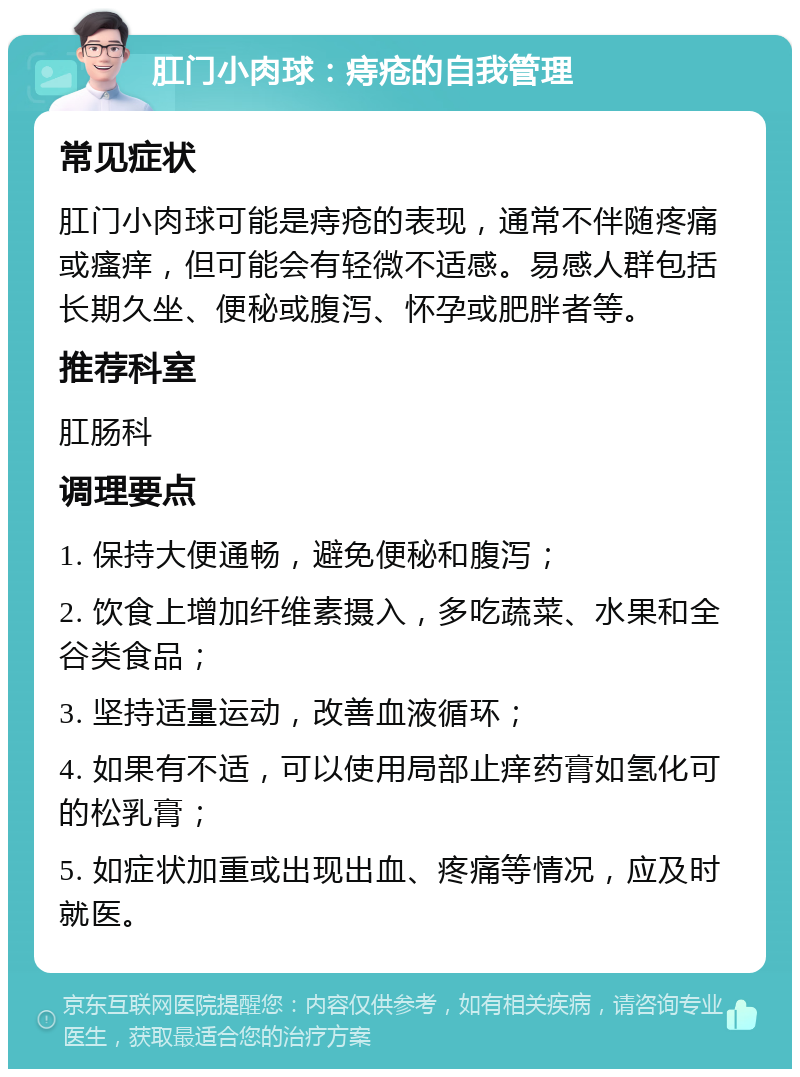 肛门小肉球：痔疮的自我管理 常见症状 肛门小肉球可能是痔疮的表现，通常不伴随疼痛或瘙痒，但可能会有轻微不适感。易感人群包括长期久坐、便秘或腹泻、怀孕或肥胖者等。 推荐科室 肛肠科 调理要点 1. 保持大便通畅，避免便秘和腹泻； 2. 饮食上增加纤维素摄入，多吃蔬菜、水果和全谷类食品； 3. 坚持适量运动，改善血液循环； 4. 如果有不适，可以使用局部止痒药膏如氢化可的松乳膏； 5. 如症状加重或出现出血、疼痛等情况，应及时就医。