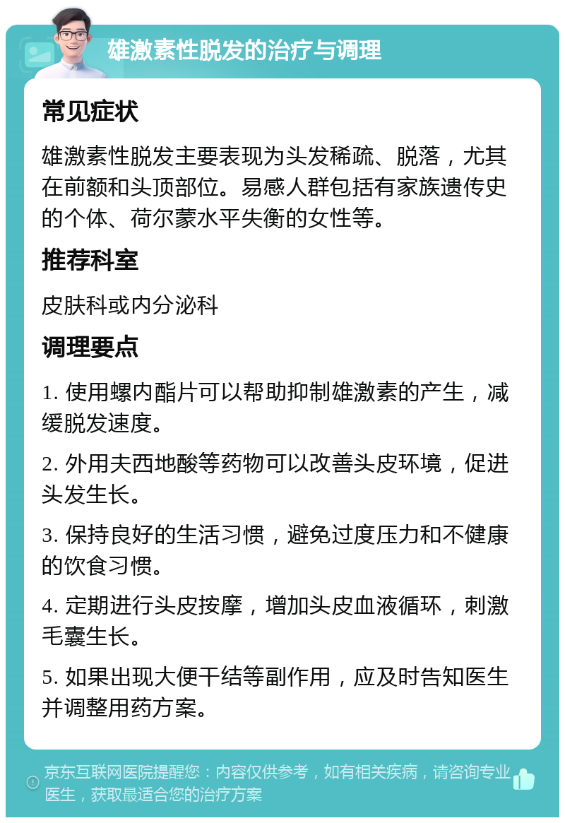 雄激素性脱发的治疗与调理 常见症状 雄激素性脱发主要表现为头发稀疏、脱落，尤其在前额和头顶部位。易感人群包括有家族遗传史的个体、荷尔蒙水平失衡的女性等。 推荐科室 皮肤科或内分泌科 调理要点 1. 使用螺内酯片可以帮助抑制雄激素的产生，减缓脱发速度。 2. 外用夫西地酸等药物可以改善头皮环境，促进头发生长。 3. 保持良好的生活习惯，避免过度压力和不健康的饮食习惯。 4. 定期进行头皮按摩，增加头皮血液循环，刺激毛囊生长。 5. 如果出现大便干结等副作用，应及时告知医生并调整用药方案。