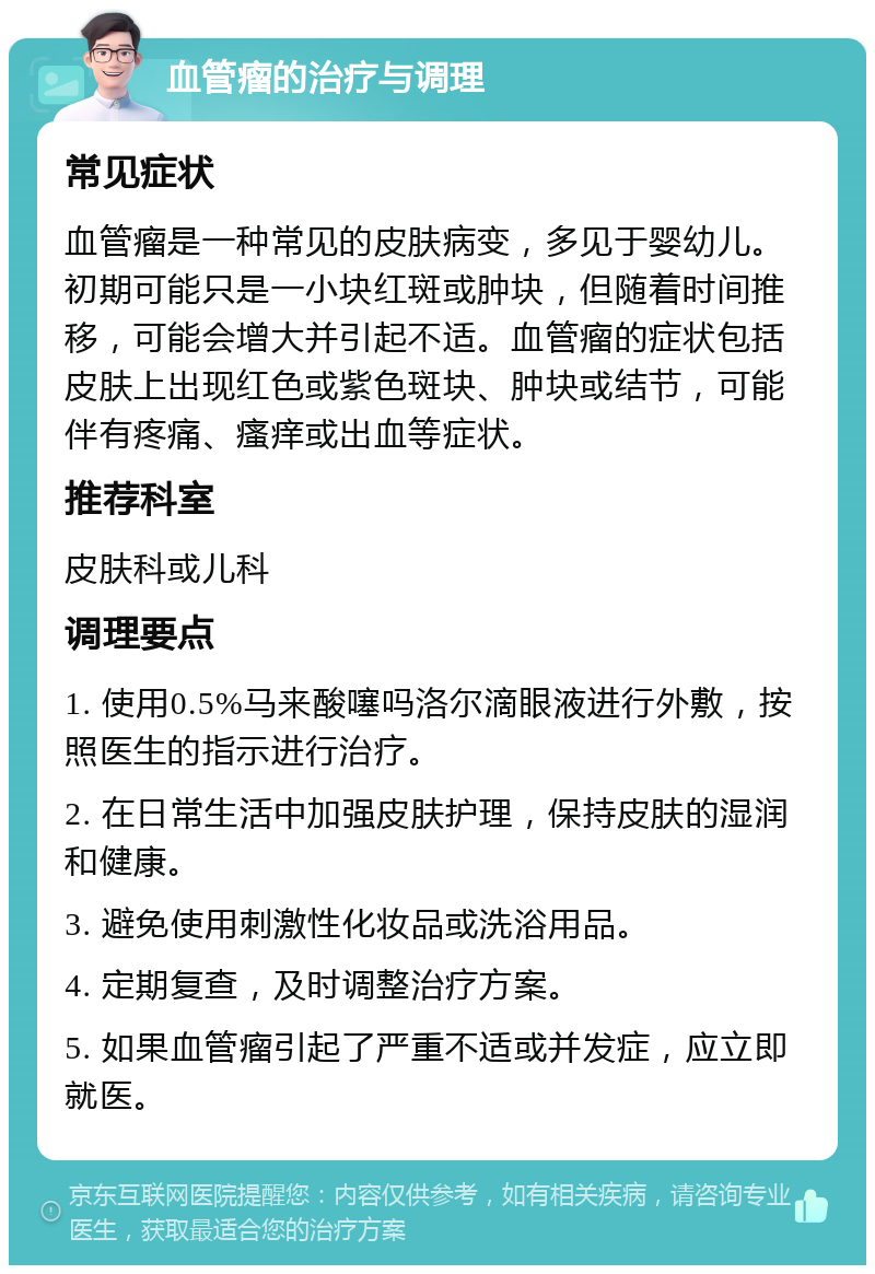 血管瘤的治疗与调理 常见症状 血管瘤是一种常见的皮肤病变，多见于婴幼儿。初期可能只是一小块红斑或肿块，但随着时间推移，可能会增大并引起不适。血管瘤的症状包括皮肤上出现红色或紫色斑块、肿块或结节，可能伴有疼痛、瘙痒或出血等症状。 推荐科室 皮肤科或儿科 调理要点 1. 使用0.5%马来酸噻吗洛尔滴眼液进行外敷，按照医生的指示进行治疗。 2. 在日常生活中加强皮肤护理，保持皮肤的湿润和健康。 3. 避免使用刺激性化妆品或洗浴用品。 4. 定期复查，及时调整治疗方案。 5. 如果血管瘤引起了严重不适或并发症，应立即就医。