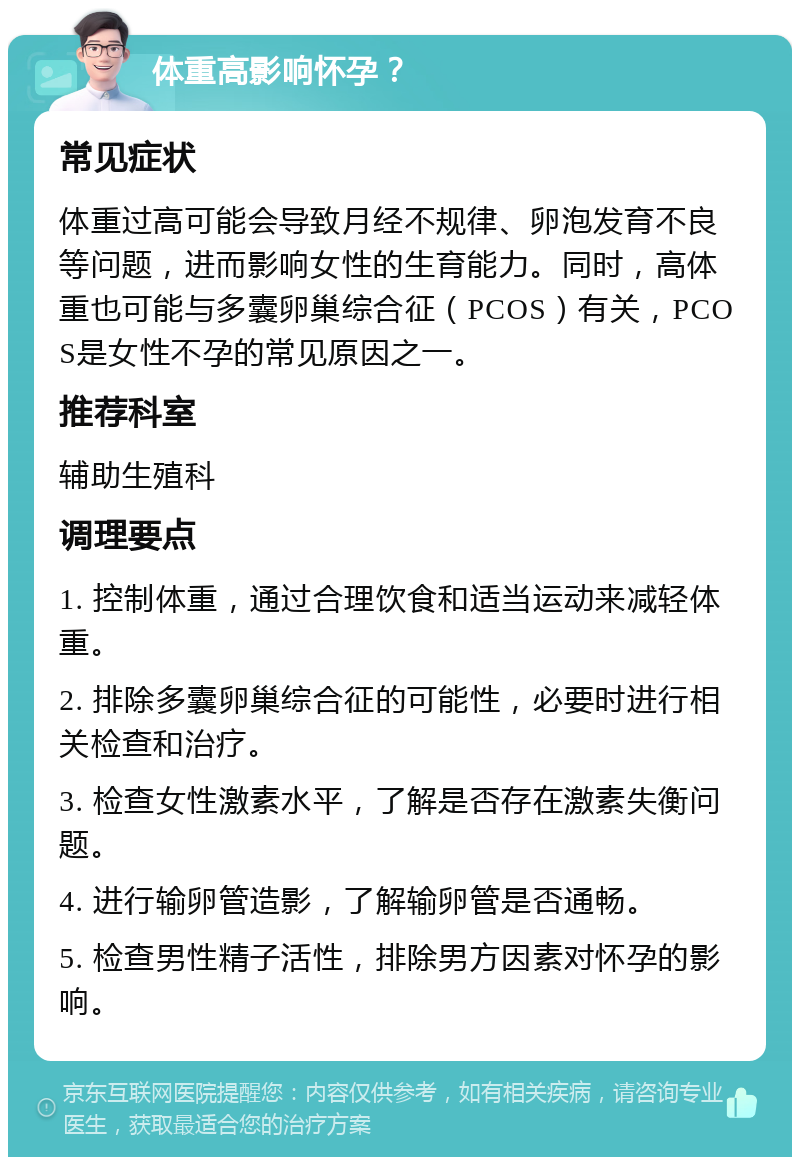 体重高影响怀孕？ 常见症状 体重过高可能会导致月经不规律、卵泡发育不良等问题，进而影响女性的生育能力。同时，高体重也可能与多囊卵巢综合征（PCOS）有关，PCOS是女性不孕的常见原因之一。 推荐科室 辅助生殖科 调理要点 1. 控制体重，通过合理饮食和适当运动来减轻体重。 2. 排除多囊卵巢综合征的可能性，必要时进行相关检查和治疗。 3. 检查女性激素水平，了解是否存在激素失衡问题。 4. 进行输卵管造影，了解输卵管是否通畅。 5. 检查男性精子活性，排除男方因素对怀孕的影响。