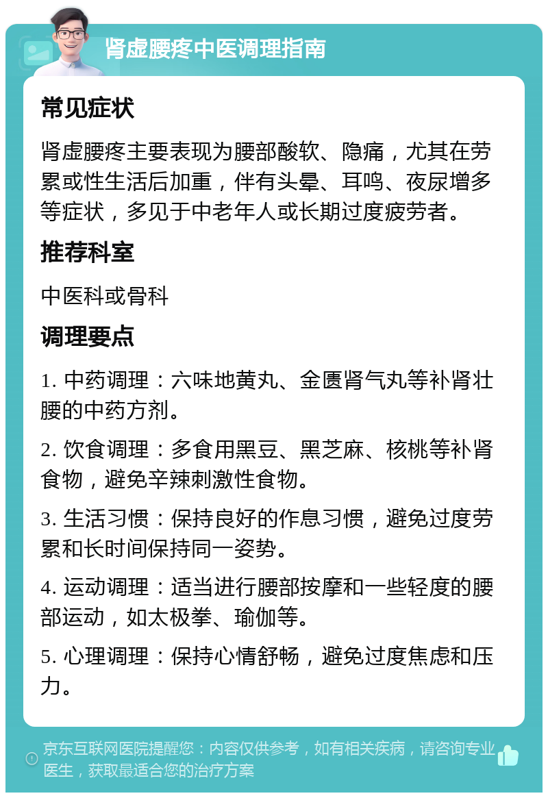 肾虚腰疼中医调理指南 常见症状 肾虚腰疼主要表现为腰部酸软、隐痛，尤其在劳累或性生活后加重，伴有头晕、耳鸣、夜尿增多等症状，多见于中老年人或长期过度疲劳者。 推荐科室 中医科或骨科 调理要点 1. 中药调理：六味地黄丸、金匮肾气丸等补肾壮腰的中药方剂。 2. 饮食调理：多食用黑豆、黑芝麻、核桃等补肾食物，避免辛辣刺激性食物。 3. 生活习惯：保持良好的作息习惯，避免过度劳累和长时间保持同一姿势。 4. 运动调理：适当进行腰部按摩和一些轻度的腰部运动，如太极拳、瑜伽等。 5. 心理调理：保持心情舒畅，避免过度焦虑和压力。