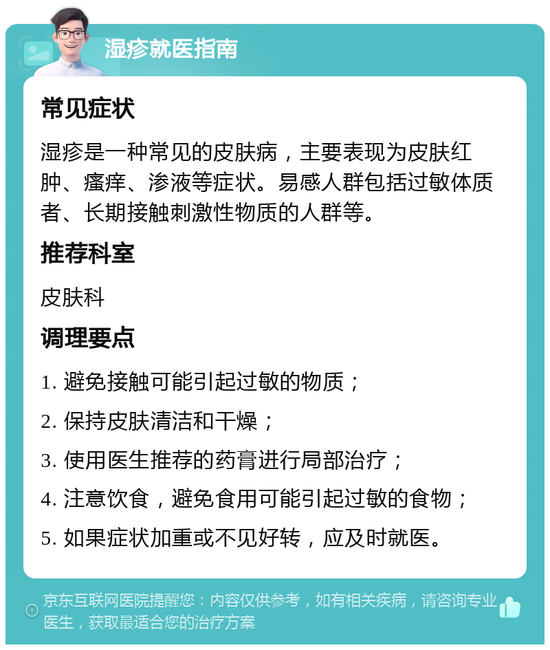 湿疹就医指南 常见症状 湿疹是一种常见的皮肤病，主要表现为皮肤红肿、瘙痒、渗液等症状。易感人群包括过敏体质者、长期接触刺激性物质的人群等。 推荐科室 皮肤科 调理要点 1. 避免接触可能引起过敏的物质； 2. 保持皮肤清洁和干燥； 3. 使用医生推荐的药膏进行局部治疗； 4. 注意饮食，避免食用可能引起过敏的食物； 5. 如果症状加重或不见好转，应及时就医。