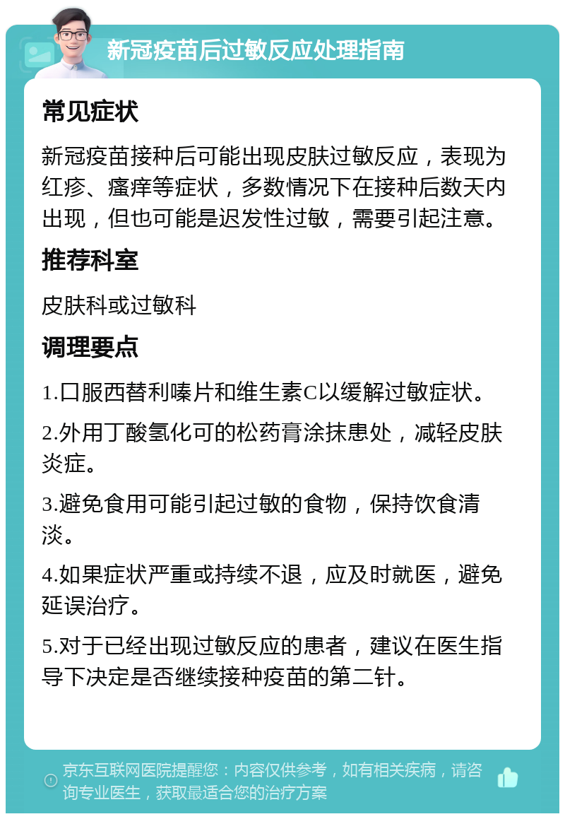 新冠疫苗后过敏反应处理指南 常见症状 新冠疫苗接种后可能出现皮肤过敏反应，表现为红疹、瘙痒等症状，多数情况下在接种后数天内出现，但也可能是迟发性过敏，需要引起注意。 推荐科室 皮肤科或过敏科 调理要点 1.口服西替利嗪片和维生素C以缓解过敏症状。 2.外用丁酸氢化可的松药膏涂抹患处，减轻皮肤炎症。 3.避免食用可能引起过敏的食物，保持饮食清淡。 4.如果症状严重或持续不退，应及时就医，避免延误治疗。 5.对于已经出现过敏反应的患者，建议在医生指导下决定是否继续接种疫苗的第二针。