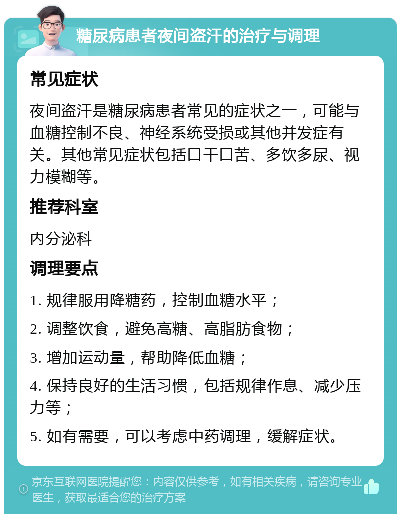 糖尿病患者夜间盗汗的治疗与调理 常见症状 夜间盗汗是糖尿病患者常见的症状之一，可能与血糖控制不良、神经系统受损或其他并发症有关。其他常见症状包括口干口苦、多饮多尿、视力模糊等。 推荐科室 内分泌科 调理要点 1. 规律服用降糖药，控制血糖水平； 2. 调整饮食，避免高糖、高脂肪食物； 3. 增加运动量，帮助降低血糖； 4. 保持良好的生活习惯，包括规律作息、减少压力等； 5. 如有需要，可以考虑中药调理，缓解症状。