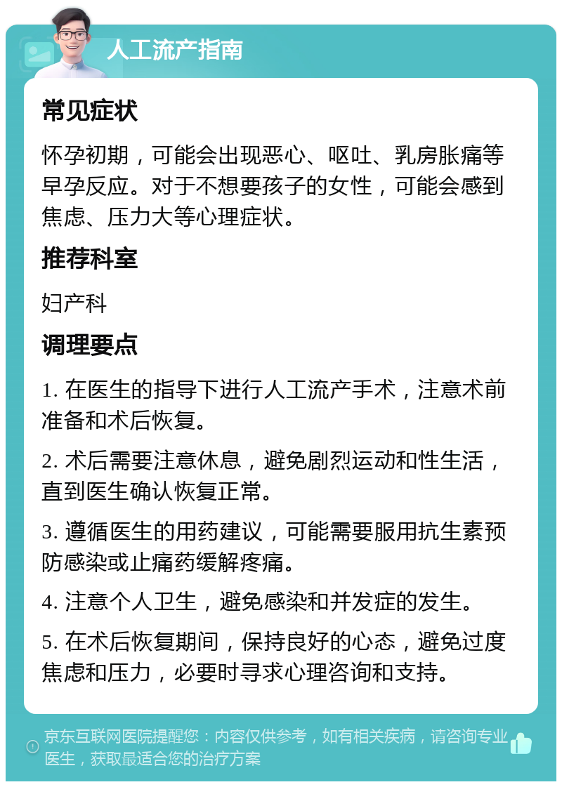 人工流产指南 常见症状 怀孕初期，可能会出现恶心、呕吐、乳房胀痛等早孕反应。对于不想要孩子的女性，可能会感到焦虑、压力大等心理症状。 推荐科室 妇产科 调理要点 1. 在医生的指导下进行人工流产手术，注意术前准备和术后恢复。 2. 术后需要注意休息，避免剧烈运动和性生活，直到医生确认恢复正常。 3. 遵循医生的用药建议，可能需要服用抗生素预防感染或止痛药缓解疼痛。 4. 注意个人卫生，避免感染和并发症的发生。 5. 在术后恢复期间，保持良好的心态，避免过度焦虑和压力，必要时寻求心理咨询和支持。