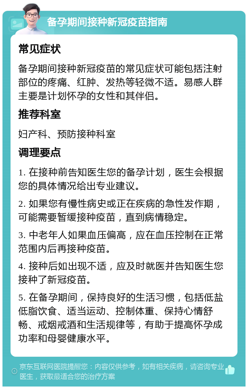 备孕期间接种新冠疫苗指南 常见症状 备孕期间接种新冠疫苗的常见症状可能包括注射部位的疼痛、红肿、发热等轻微不适。易感人群主要是计划怀孕的女性和其伴侣。 推荐科室 妇产科、预防接种科室 调理要点 1. 在接种前告知医生您的备孕计划，医生会根据您的具体情况给出专业建议。 2. 如果您有慢性病史或正在疾病的急性发作期，可能需要暂缓接种疫苗，直到病情稳定。 3. 中老年人如果血压偏高，应在血压控制在正常范围内后再接种疫苗。 4. 接种后如出现不适，应及时就医并告知医生您接种了新冠疫苗。 5. 在备孕期间，保持良好的生活习惯，包括低盐低脂饮食、适当运动、控制体重、保持心情舒畅、戒烟戒酒和生活规律等，有助于提高怀孕成功率和母婴健康水平。