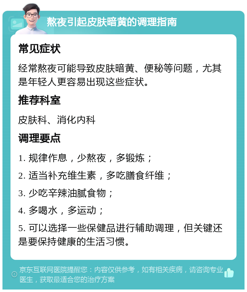 熬夜引起皮肤暗黄的调理指南 常见症状 经常熬夜可能导致皮肤暗黄、便秘等问题，尤其是年轻人更容易出现这些症状。 推荐科室 皮肤科、消化内科 调理要点 1. 规律作息，少熬夜，多锻炼； 2. 适当补充维生素，多吃膳食纤维； 3. 少吃辛辣油腻食物； 4. 多喝水，多运动； 5. 可以选择一些保健品进行辅助调理，但关键还是要保持健康的生活习惯。