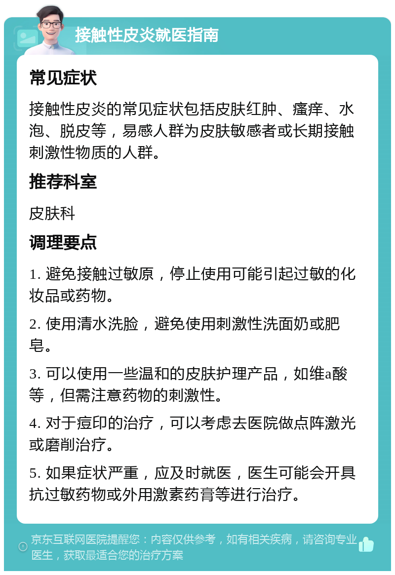 接触性皮炎就医指南 常见症状 接触性皮炎的常见症状包括皮肤红肿、瘙痒、水泡、脱皮等，易感人群为皮肤敏感者或长期接触刺激性物质的人群。 推荐科室 皮肤科 调理要点 1. 避免接触过敏原，停止使用可能引起过敏的化妆品或药物。 2. 使用清水洗脸，避免使用刺激性洗面奶或肥皂。 3. 可以使用一些温和的皮肤护理产品，如维a酸等，但需注意药物的刺激性。 4. 对于痘印的治疗，可以考虑去医院做点阵激光或磨削治疗。 5. 如果症状严重，应及时就医，医生可能会开具抗过敏药物或外用激素药膏等进行治疗。