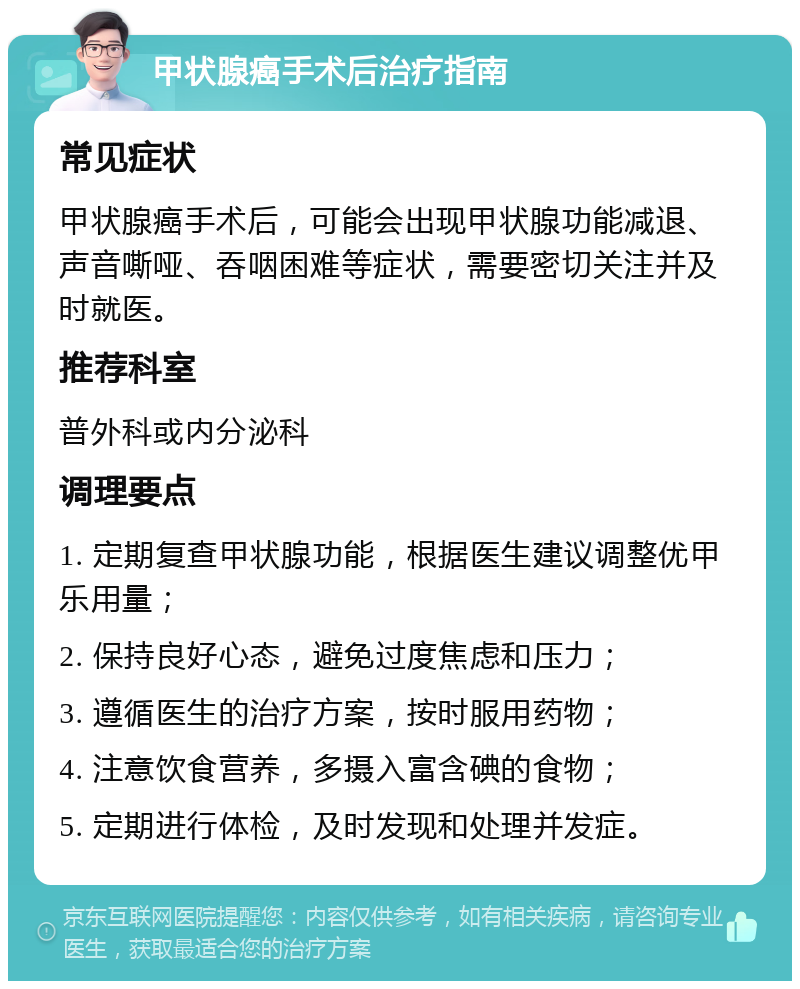 甲状腺癌手术后治疗指南 常见症状 甲状腺癌手术后，可能会出现甲状腺功能减退、声音嘶哑、吞咽困难等症状，需要密切关注并及时就医。 推荐科室 普外科或内分泌科 调理要点 1. 定期复查甲状腺功能，根据医生建议调整优甲乐用量； 2. 保持良好心态，避免过度焦虑和压力； 3. 遵循医生的治疗方案，按时服用药物； 4. 注意饮食营养，多摄入富含碘的食物； 5. 定期进行体检，及时发现和处理并发症。